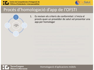Procés d’homologació d’app de l’OFSTI
1.

1. Revisió dels
criteris de
conformitat ,
pas previ a
homologar

4. Informe de
resultats o
informe de no
conformitats

Certificat
Homologació
APP

3.
Homologació
de l’app en
funció dels
requeriments
establerts

2. Es presenta
la sol·licitud
per
homologar
l’app

Es revisen els criteris de conformitat i s’inicia el
procés quan un proveïdor de salut vol presentar una
app per homologar

2.

El proveïdor presenta el Formulari de Sol·licitud
indicant les dades de l’organització i de la aplicació
mòbil que es vol homologar

3.

A continuació, es realitza la homologació seguint els
Criteris de conformitat publicats per l’OFSTI i que
sorgeixen dels Requeriments funcionals,
assistencials i de seguretat prèviament definits

4.

Es presenta l’Informe d’homologació juntament
amb el Certificat d’homologació

5.

En cas de resultar una homologació no satisfactòria,
s’entregarà l’Informe de no conformitats
Homologació d’aplicacions mòbils

 