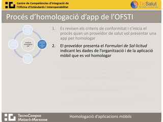Procés d’homologació d’app de l’OFSTI
1.

1. Revisió dels
criteris de
conformitat ,
pas previ a
homologar

4. Informe de
resultats o
informe de no
conformitats

Certificat
Homologació
APP

3.
Homologació
de l’app en
funció dels
requeriments
establerts

2. Es presenta
la sol·licitud
per
homologar
l’app

Es revisen els criteris de conformitat i s’inicia el
procés quan un proveïdor de salut vol presentar una
app per homologar

2.

El proveïdor presenta el Formulari de Sol·licitud
indicant les dades de l’organització i de la aplicació
mòbil que es vol homologar

3.

A continuació, es realitza la homologació seguint els
Criteris de conformitat publicats per l’OFSTI i que
sorgeixen dels Requeriments funcionals,
assistencials i de seguretat prèviament definits

4.

Es presenta l’Informe d’homologació juntament
amb el Certificat d’homologació

5.

En cas de resultar una homologació no satisfactòria,
s’entregarà l’Informe de no conformitats
Homologació d’aplicacions mòbils

 