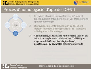 Procés d’homologació d’app de l’OFSTI
1.

1. Revisió dels
criteris de
conformitat ,
pas previ a
homologar

4. Informe de
resultats o
informe de no
conformitats

Certificat
Homologació
APP

3.
Homologació
de l’app en
funció dels
requeriments
establerts

2. Es presenta
la sol·licitud
per
homologar
l’app

Es revisen els criteris de conformitat i s’inicia el
procés quan un proveïdor de salut vol presentar una
app per homologar

2.

El proveïdor presenta el Formulari de Sol·licitud
indicant les dades de l’organització i de la aplicació
mòbil que es vol homologar

3.

A continuació, es realitza la homologació seguint els
Criteris de conformitat publicats per l’OFSTI i que
sorgeixen dels Requeriments funcionals,
assistencials i de seguretat prèviament definits

4.

Es presenta l’Informe d’homologació juntament
amb el Certificat d’homologació

5.

En cas de resultar una homologació no satisfactòria,
s’entregarà l’Informe de no conformitats
Homologació d’aplicacions mòbils

 