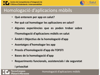 Homologació d’aplicacions mòbils
• Què entenem per app en salut?

• Per què cal homologar les aplicacions en salut?
• Algunes experiències que es poden trobar sobre
l’homologació d’aplicacions mòbils en salut

• Àmbit i Objectius de la homologació d’app
• Avantatges d’homologar les app
• Procés d’homologació d’app de l’OFSTI

• Bases de la homologació d’app
• Requeriments funcionals, assistencials i de seguretat
i privacitat
Homologació d’aplicacions mòbils

 