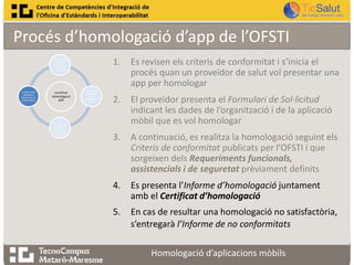 Procés d’homologació d’app de l’OFSTI
1.

1. Revisió dels
criteris de
conformitat ,
pas previ a
homologar

4. Informe de
resultats o
informe de no
conformitats

Certificat
Homologació
APP

3.
Homologació
de l’app en
funció dels
requeriments
establerts

2. Es presenta
la sol·licitud
per
homologar
l’app

Es revisen els criteris de conformitat i s’inicia el
procés quan un proveïdor de salut vol presentar una
app per homologar

2.

El proveïdor presenta el Formulari de Sol·licitud
indicant les dades de l’organització i de la aplicació
mòbil que es vol homologar

3.

A continuació, es realitza la homologació seguint els
Criteris de conformitat publicats per l’OFSTI i que
sorgeixen dels Requeriments funcionals,
assistencials i de seguretat prèviament definits

4.

Es presenta l’Informe d’homologació juntament
amb el Certificat d’homologació

5.

En cas de resultar una homologació no satisfactòria,
s’entregarà l’Informe de no conformitats
Homologació d’aplicacions mòbils

 