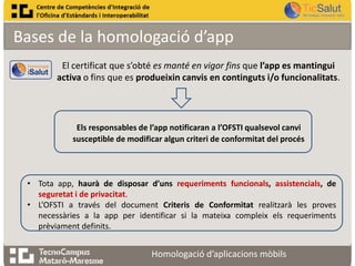 Bases de la homologació d’app
El certificat que s’obté es manté en vigor fins que l’app es mantingui
activa o fins que es produeixin canvis en continguts i/o funcionalitats.

Els responsables de l’app notificaran a l’OFSTI qualsevol canvi
susceptible de modificar algun criteri de conformitat del procés

• Tota app, haurà de disposar d’uns requeriments funcionals, assistencials, de
seguretat i de privacitat.
• L’OFSTI a través del document Criteris de Conformitat realitzarà les proves
necessàries a la app per identificar si la mateixa compleix els requeriments
prèviament definits.

Homologació d’aplicacions mòbils

 