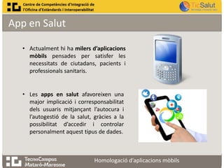 App en Salut
• Actualment hi ha milers d’aplicacions
mòbils pensades per satisfer les
necessitats de ciutadans, pacients i
professionals sanitaris.

• Les apps en salut afavoreixen una
major implicació i corresponsabilitat
dels usuaris mitjançant l’autocura i
l’autogestió de la salut, gràcies a la
possibilitat d’accedir i controlar
personalment aquest tipus de dades.

Homologació d’aplicacions mòbils

 