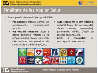 Finalitats de les App en Salut
• Les apps ofereixen múltiples possibilitats:
• Per pacients crònics: control de
medicaments,
monitorització
remota.
• Per tots els ciutadans: accés a
dades personals referides a la
pròpia història clínica, concertar
cites amb el seu proveïdor de
salut, accés a la informació, etc.

• Auto seguiment o self tracking:
activitat física (Km recorreguts),
dietes (calories consumides),
paràmetres mèdics (nivell de
glucosa en sang), etc.
• Accés
a
comunitats
de
pràctiques i xarxes socials.

Homologació d’aplicacions mòbils

 