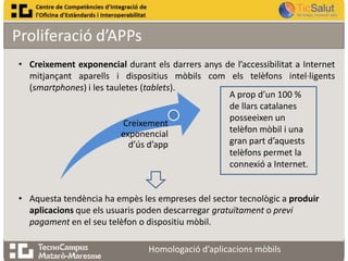 Proliferació d’APPs
• Creixement exponencial durant els darrers anys de l’accessibilitat a Internet
mitjançant aparells i dispositius mòbils com els telèfons intel·ligents
(smartphones) i les tauletes (tablets).
A prop d’un 100 %
de llars catalanes
posseeixen un
Creixement
telèfon mòbil i una
exponencial
gran part d’aquests
d’ús d’app
telèfons permet la
connexió a Internet.
• Aquesta tendència ha empès les empreses del sector tecnològic a produir
aplicacions que els usuaris poden descarregar gratuïtament o previ
pagament en el seu telèfon o dispositiu mòbil.
Homologació d’aplicacions mòbils

 