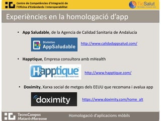 Experiències en la homologació d’app
• App Saludable, de la Agencia de Calidad Sanitaria de Andalucía
http://www.calidadappsalud.com/

• Happtique, Empresa consultora amb mHealth
http://www.happtique.com/

• Doximity, Xarxa social de metges dels EEUU que recomana i avalua app
https://www.doximity.com/home_alt

Homologació d’aplicacions mòbils

 