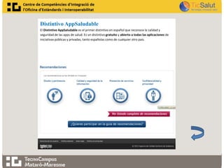 Distintivo AppSaludable
El Distintivo AppSaludable es el primer distintivo en español que reconoce la calidad y
seguridad de las apps de salud. Es un distintivo gratuito y abierto a todas las aplicaciones de
iniciativas públicas y privadas, tanto españolas como de cualquier otro país.

 