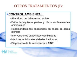 OTROS TRATAMIENTOS (I):
CONTROL AMBIENTAL:
- Abandono del tabaquismo activo
- Evitar tabaquismo pasivo y otros contaminantes
ambientales
- Recomendaciones específicas en casos de asma
alérgica
- Intervenciones específicas combinadas
- Medidas individuales aisladas ineficaces
- Diagnóstico de la intolerancia a AINE
 