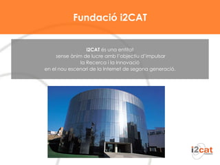 Fundació i2CAT i2CAT  és una entitat sense ànim de lucre amb l’objectiu d’impulsar la Recerca i la Innovació  en el nou escenari de la Internet de segona generació. 