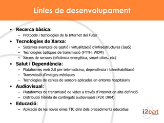 Línies de desenvolupament Recerca bàsica :  Protocols i tecnologies de la Internet del Futur  Tecnologies de Xarxa : Sistemes avançats de gestió i virtualització d’infraestructures (IaaS) Tecnologies òptiques de transmissió (FTTH, WDM) Xarxes de sensors (eficiència energètica, smart cities, etc) Salut i Dependència : Plataformes web 2.0 per telemedicina, dependència i telerehabilitació Transmissió d’imatges mèdiques Tecnologies de xarxes de sensors aplicades en entorns hospitalaris Audiovisual : Plataformes de transmissió de video a través d’internet en alta definició Distribució híbrida de continguts audiovisuals (P2P, DRM) Educació :  Aplicació de les noves eines TIC dins dels procediments educatius  