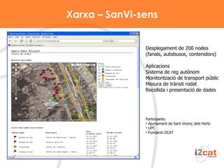 Xarxa – SanVi-sens Participants: Ajuntament de Sant Vicenç dels Horts UPC Fundació i2CAT Desplegament de 200 nodes (fanals, autobusos, contenidors) Aplicacions Sistema de reg autònom  Monitorització de transport públic  Mesura de trànsit rodat  Recollida i presentació de dades 