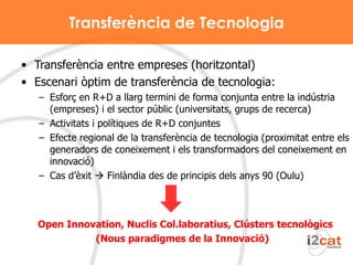 Transferència de Tecnologia Transferència entre empreses (horitzontal) Escenari òptim de transferència de tecnologia: Esforç en R+D a llarg termini de forma conjunta entre la indústria (empreses) i el sector públic (universitats, grups de recerca) Activitats i polítiques de R+D conjuntes Efecte regional de la transferència de tecnologia (proximitat entre els generadors de coneixement i els transformadors del coneixement en innovació) Cas d’èxit    Finlàndia des de principis dels anys 90 (Oulu) Open Innovation, Nuclis Col.laboratius, Clústers tecnològics (Nous paradigmes de la Innovació)  