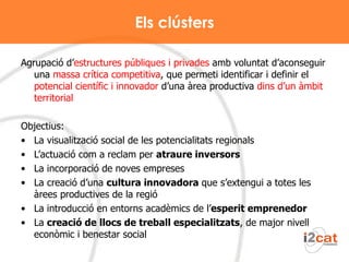 Els clústers Agrupació d’ estructures públiques i privades  amb voluntat d’aconseguir una  massa crítica competitiva , que permeti identificar i definir el  potencial científic i innovador  d’una àrea productiva  dins d’un àmbit territorial Objectius: La visualització social de les potencialitats regionals L’actuació com a reclam per  atraure inversors La incorporació de noves empreses La creació d’una  cultura innovadora  que s’extengui a totes les àrees productives de la regió La introducció en entorns acadèmics de l’ esperit emprenedor La  creació de llocs de treball especialitzats , de major nivell econòmic i benestar social 
