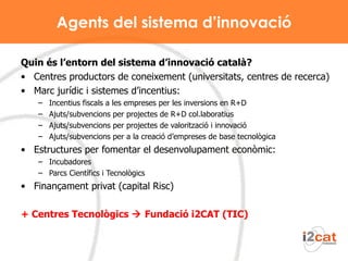 Agents del sistema d’innovació Quin és l’entorn del sistema d’innovació català? Centres productors de coneixement (universitats, centres de recerca) Marc jurídic i sistemes d’incentius: Incentius fiscals a les empreses per les inversions en R+D Ajuts/subvencions per projectes de R+D col.laboratius Ajuts/subvencions per projectes de valorització i innovació Ajuts/subvencions per a la creació d’empreses de base tecnològica Estructures per fomentar el desenvolupament econòmic: Incubadores Parcs Científics i Tecnològics Finançament privat (capital Risc) + Centres Tecnològics    Fundació i2CAT (TIC) 