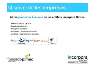 Al servei de les empreses
Altres productes i serveis de les entitats incorpora Girona

 SERVEIS INDUSTRIALS
 Bugaderia industrial
 Rentaplats Industrial
 Manipulats i envasats industrials
 Muntatge i reparacions de bicicletes
 