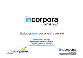 Moltes gràcies per la vostra atenció
            Roger Casero Gumbau
        Coordinador Incorpora Girona
         Fundació Plataforma Educativa
       coordinacio@incorporagirona.cat
 