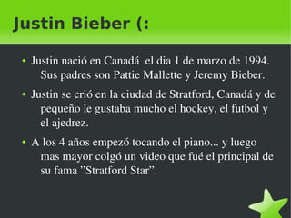 Justin Bieber (:

    ●   Justin nació en Canadá  el dia 1 de marzo de 1994. 
          Sus padres son Pattie Mallette y Jeremy Bieber.
    ●   Justin se crió en la ciudad de Stratford, Canadá y de 
          pequeño le gustaba mucho el hockey, el futbol y 
          el ajedrez.
    ●   A los 4 años empezó tocando el piano... y luego 
         mas mayor colgó un video que fué el principal de 
         su fama ”Stratford Star”.


                                 
 
