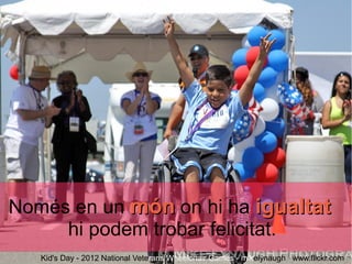 Només en un món on hi ha igualtat
     hi podem trobar felicitat.
   Kid's Day - 2012 National Veterans Wheelchair Games - mikelynaugh www.flickr.com
 