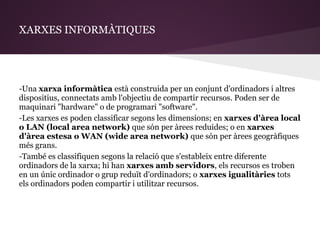 XARXES INFORMÀTIQUES




-Una xarxa informàtica està construida per un conjunt d'ordinadors i altres
dispositius, connectats amb l'objectiu de compartir recursos. Poden ser de
maquinari "hardware" o de programari "software".
-Les xarxes es poden classificar segons les dimensions; en xarxes d'àrea local
o LAN (local area network) que són per àrees reduides; o en xarxes
d'àrea estesa o WAN (wide area network) que són per àrees geogràfiques
més grans.
-També es classifiquen segons la relació que s'estableix entre diferente
ordinadors de la xarxa; hi han xarxes amb servidors, els recursos es troben
en un únic ordinador o grup reduït d'ordinadors; o xarxes igualitàries tots
els ordinadors poden compartir i utilitzar recursos.
 