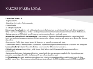 XARXES D'ÀREA LOCAL


Elements d'una LAN:
-targeta de xarxa.
-dispositius electrònics d'interconnexió.
-l'encaminador.
-el cablejat estructurat.
Estructura d'una LAN: Les més utilitzades són en estrella i en arbre, on la informació surt dels diferents aquips i
viatja a través del cablejat fins a arribar a un dispositiu electrònic d'interconnexió que controla el trànsit d'informació.
-La targeta de xarxa (NIC), és la interfície que permet connectar el nostre equip a la xarxa.
Dispositius electrònics d'interconnexió: Centralitzen tot el cablejat d'una xarxa en estrella o en arbre.HA de
tenir, com a mínim, tants punts de connexió o ports com quips vulguem connectar a la nostra xarxa. Tenim dos tipus de
dispositius.
-Concentrador (hub): Quan rep un paquet de dades per un port, el retransmet a la resta.
-Commutador (switch): Emmagatzema l'adreça MAC de tots els equips que estan connectats a cadascun dels seus ports.
L'encaminador (router): Dispositiu destinat a inerconnectar diferents xarxes entre si.
Cablejat estructurat: Suport físic o mitjà per on viatja la informació dels equips fins als concentradors o
commutadors.
-Cable de parells trenats: Cable més utilitzat per xarxes locals. Format per quatre parells de fils. Els problemes que
presenten aquests tipus de cables són l'atenuació, que es la pèrdua de senyal.
La fibra òptica: Formada per filaments trnasparents, trnasporten els paquets d'informació com a feixos de llum
produïts per un làser. Els connectors més utilitzats per a xares locals són l'SC(straight connectios) i l'ST(straight TIP)
 