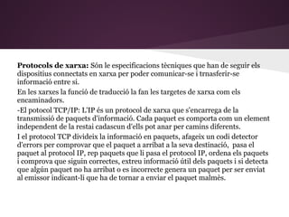 Protocols de xarxa: Són le especificacions tècniques que han de seguir els
dispositius connectats en xarxa per poder comunicar-se i trnasferir-se
informació entre si.
En les xarxes la funció de traducció la fan les targetes de xarxa com els
encaminadors.
-El potocol TCP/IP: L'IP és un protocol de xarxa que s'encarrega de la
transmissió de paquets d'informació. Cada paquet es comporta com un element
independent de la restai cadascun d'ells pot anar per camins diferents.
I el protocol TCP divideix la informació en paquets, afageix un codi detector
d'errors per comprovar que el paquet a arribat a la seva destinació, pasa el
paquet al protocol IP, rep paquets que li pasa el protocol IP, ordena els paquets
i comprova que siguin correctes, extreu informació útil dels paquets i si detecta
que algún paquet no ha arribat o es incorrecte genera un paquet per ser enviat
al emissor indicant-li que ha de tornar a enviar el paquet malmès.
 