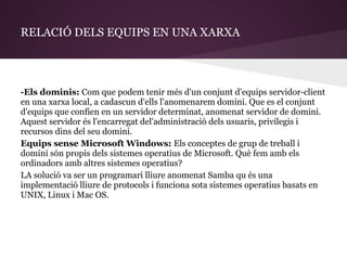 RELACIÓ DELS EQUIPS EN UNA XARXA




-Els dominis: Com que podem tenir més d'un conjunt d'equips servidor-client
en una xarxa local, a cadascun d'ells l'anomenarem domini. Que es el conjunt
d'equips que confien en un servidor determinat, anomenat servidor de domini.
Aquest servidor és l'encarregat del'administració dels usuaris, privilegis i
recursos dins del seu domini.
Equips sense Microsoft Windows: Els conceptes de grup de treball i
domini són propis dels sistemes operatius de Microsoft. Què fem amb els
ordinadors amb altres sistemes operatius?
LA solució va ser un programari lliure anomenat Samba qu és una
implementació lliure de protocols i funciona sota sistemes operatius basats en
UNIX, Linux i Mac OS.
 