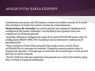 ANÀLISI D'UNA XARXA EXISTENT



Analitzarem una xarxa real. Per portar a terme una anàlisi acurada de la xarxa
s'ha d'utilitzar el Tauler de control i la línia de comandaments.
Instruccions de consola: La consola permet que sapiguem ràpidament la
configuració del nostre ordinador i ens facilitarà unes quantes eines per
comprovar-ne el funcionament.
-Ipconfig: Mostra la configuració actual de la carxa TCP/IP del nostre euip i la
configuració DHCP i DNS. Per visualitzar tota la informació, utilitzarem el
paràmetre/all.
-Ping: Comprova l'estat dela connexió d'un equip remot a través d'una
sol·licitud d'eco o missatge de contesta. D'aquesta manera podem saber si
l'equip està operatiu i el temps que es tarda des del moment que es fa la petició
fins que es rep la resposta.
-Tracet: Indica la ruta que seguieixen els paquets que surten del nonstre equip
fins a arribar a l'equip de destinació.
 
