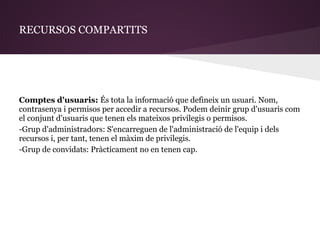 RECURSOS COMPARTITS




Comptes d'usuaris: És tota la informació que defineix un usuari. Nom,
contrasenya i permisos per accedir a recursos. Podem deinir grup d'usuaris com
el conjunt d'usuaris que tenen els mateixos privilegis o permisos.
-Grup d'administradors: S'encarreguen de l'administració de l'equip i dels
recursos i, per tant, tenen el màxim de privilegis.
-Grup de convidats: Pràcticament no en tenen cap.
 