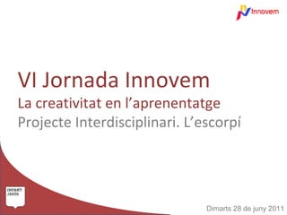 VI Jornada Innovem
La creativitat en l’aprenentatge
Projecte Interdisciplinari. L’escorpí




                               Dimarts 28 de juny 2011
 