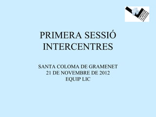 PRIMERA SESSIÓ
 INTERCENTRES
SANTA COLOMA DE GRAMENET
  21 DE NOVEMBRE DE 2012
         EQUIP LIC
 