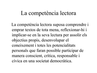 La competència lectora
La competència lectora suposa comprendre i
emprar textos de tota mena, reflexionar-hi i
implicar-se en la seva lectura per assolir els
objectius propis, desenvolupar el
coneixement i totes les potencialitats
personals que faran possible participar de
manera conscient, crítica, responsable i
cívica en una societat democràtica.
 