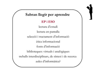Sabran llegir per aprendre
                   EP i ESO
                 lectura d’estudi
               lectura en pantalla
       selecció i tractament d’informació
               ètica informacional
               fonts d’informació
      biblioteques: virtuals i analògiques
treballs interdisciplinars, de síntesi i de recerca
              aules d’informàtica?
 