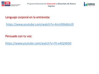Programa Nacional de Inducción a Docentes de Nuevo
Ingreso
Lenguaje corporal en la entrevista:
https://www.youtube.com/watch?v=4mizN9aNzU0
Persuade con tu voz:
https://www.youtube.com/watch?v=YlI-e4QJWG0
 