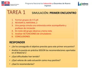 Programa Nacional de Inducción a Docentes de Nuevo
Ingreso
TAREA 1
RESPONDER
• ¿Se ha conseguido el objetivo previsto para este primer encuentro?
• Analice la puesta en práctica SEGÚN las recomendaciones aportadas
en el Material 2
• ¿Qué dificultades han tenido?
• ¿Qué valoras de cada actuación como muy positivo?
• ¿Qué le recomendarías?
SIMULACIÓN: PRIMER ENCUENTRO
1. Formar grupos de 4-5 pX
2. REVISAR EL MATERIAL 2
3. Una pareja simula una entrevista entre acompañante y
profesor de iniciación
4. En resto del grupo observa y toma nota
5. Analizar ACTUACIONES de simuladores
6. CONCLUSIONES
 
