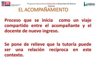 Programa Nacional de Inducción a Docentes de Nuevo
Ingreso
EL ACOMPAÑAMIENTO
Proceso que se inicia como un viaje
compartido entre el acompañante y el
docente de nuevo ingreso.
Se pone de relieve que la tutoría puede
ser una relación recíproca en este
contexto.
 