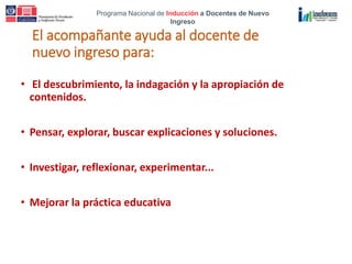 Programa Nacional de Inducción a Docentes de Nuevo
Ingreso
El acompañante ayuda al docente de
nuevo ingreso para:
• El descubrimiento, la indagación y la apropiación de
contenidos.
• Pensar, explorar, buscar explicaciones y soluciones.
• Investigar, reflexionar, experimentar...
• Mejorar la práctica educativa
 