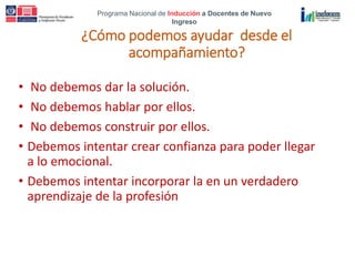 Programa Nacional de Inducción a Docentes de Nuevo
Ingreso
¿Cómo podemos ayudar desde el
acompañamiento?
• No debemos dar la solución.
• No debemos hablar por ellos.
• No debemos construir por ellos.
• Debemos intentar crear confianza para poder llegar
a lo emocional.
• Debemos intentar incorporar la en un verdadero
aprendizaje de la profesión
 
