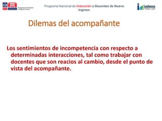 Programa Nacional de Inducción a Docentes de Nuevo
Ingreso
Dilemas del acompañante
Los sentimientos de incompetencia con respecto a
determinadas interacciones, tal como trabajar con
docentes que son reacios al cambio, desde el punto de
vista del acompañante.
 
