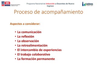 Programa Nacional de Inducción a Docentes de Nuevo
Ingreso
Proceso de acompañamiento
Aspectos a considerar:
• La comunicación
• La reflexión
• La observación
• La retroalimentación
• El intercambio de experiencias
• El trabajo colaborativo
• La formación permanente
 