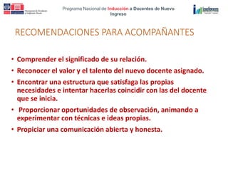 Programa Nacional de Inducción a Docentes de Nuevo
Ingreso
RECOMENDACIONES PARA ACOMPAÑANTES
• Comprender el significado de su relación.
• Reconocer el valor y el talento del nuevo docente asignado.
• Encontrar una estructura que satisfaga las propias
necesidades e intentar hacerlas coincidir con las del docente
que se inicia.
• Proporcionar oportunidades de observación, animando a
experimentar con técnicas e ideas propias.
• Propiciar una comunicación abierta y honesta.
 