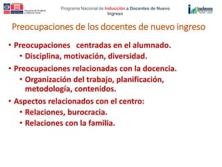 Programa Nacional de Inducción a Docentes de Nuevo
Ingreso
Preocupaciones de los docentes de nuevo ingreso
• Preocupaciones centradas en el alumnado.
• Disciplina, motivación, diversidad.
• Preocupaciones relacionadas con la docencia.
• Organización del trabajo, planificación,
metodología, contenidos.
• Aspectos relacionados con el centro:
• Relaciones, burocracia.
• Relaciones con la familia.
 