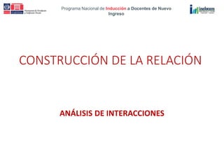Programa Nacional de Inducción a Docentes de Nuevo
Ingreso
CONSTRUCCIÓN DE LA RELACIÓN
ANÁLISIS DE INTERACCIONES
 