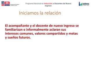 Programa Nacional de Inducción a Docentes de Nuevo
Ingreso
Iniciamos la relación
El acompañante y el docente de nuevo ingreso se
familiarizan e informalmente aclaran sus
intereses comunes, valores compartidos y metas
y sueños futuros.
 