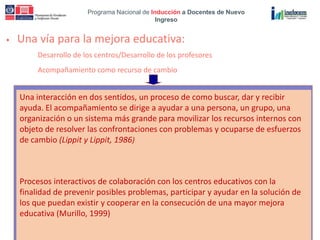 Programa Nacional de Inducción a Docentes de Nuevo
Ingreso
• Una vía para la mejora educativa:
Desarrollo de los centros/Desarrollo de los profesores
Acompañamiento como recurso de cambio
Una interacción en dos sentidos, un proceso de como buscar, dar y recibir
ayuda. El acompañamiento se dirige a ayudar a una persona, un grupo, una
organización o un sistema más grande para movilizar los recursos internos con
objeto de resolver las confrontaciones con problemas y ocuparse de esfuerzos
de cambio (Lippit y Lippit, 1986)
Procesos interactivos de colaboración con los centros educativos con la
finalidad de prevenir posibles problemas, participar y ayudar en la solución de
los que puedan existir y cooperar en la consecución de una mayor mejora
educativa (Murillo, 1999)
 