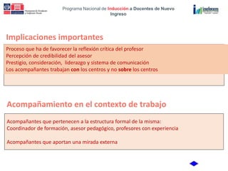 Programa Nacional de Inducción a Docentes de Nuevo
Ingreso
Implicaciones importantes
Proceso que ha de favorecer la reflexión crítica del profesor
Percepción de credibilidad del asesor
Prestigio, consideración, liderazgo y sistema de comunicación
Los acompañantes trabajan con los centros y no sobre los centros
Acompañamiento en el contexto de trabajo
Acompañantes que pertenecen a la estructura formal de la misma:
Coordinador de formación, asesor pedagógico, profesores con experiencia
Acompañantes que aportan una mirada externa
 