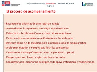 Programa Nacional de Inducción a Docentes de Nuevo
Ingreso
El proceso de acompañamiento
• Recuperemos la formación en el lugar de trabajo
• Aprovechemos la experiencia de colegas experimentados
• Potenciemos la colaboración como base del asesoramiento
• Partamos de las necesidades manifestadas por los profesores
•Tomemos como eje de asesoramiento la reflexión sobre la propia práctica
• Arbitremos espacios y tiempos para la crítica compartida
• Entendamos el acompañamiento como un proceso compartido
• Pongamos en marcha estrategias prácticas y concretas
• Consideremos la importancia de disponer de apoyo institucional y reclamémoslo.
 