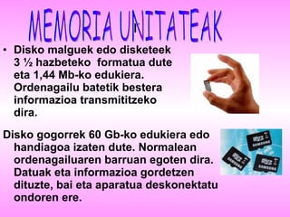 r Disko malguek   edo disketeek 3 ½ hazbeteko  formatua dute eta 1,44 Mb-ko edukiera. Ordenagailu batetik bestera informazioa transmititzeko dira. Disko gogorrek   60 Gb-ko edukiera edo handiagoa izaten dute. Normalean ordenagailuaren barruan egoten dira. Datuak eta informazioa gordetzen dituzte, bai eta aparatua deskonektatu ondoren ere. MEMORIA UNITATEAK 