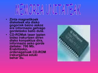 Zinta magnetikoek disketeek eta disko gogorrek baino askoz ere informazio gehiago gordetzeko balio dute. CD-ROMak   laser izpien bidez irakurtzen diren disko konpaktua dira, informazio asko gorde daiteke: 700 Mb. Erabiltzeko, ordenagailuak CD-ROM irakurgailua eduki behar du.  MEMORIA UNITATEAK 