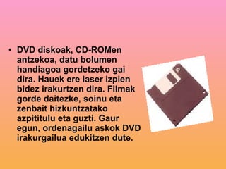 DVD   diskoak, CD-ROMen antzekoa, datu bolumen handiagoa gordetzeko gai dira. Hauek ere laser izpien bidez irakurtzen dira. Filmak gorde daitezke, soinu eta zenbait hizkuntzatako azpititulu eta guzti. Gaur egun, ordenagailu askok DVD irakurgailua edukitzen dute. 