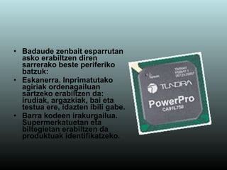 Badaude zenbait esparrutan asko erabiltzen diren sarrerako beste periferiko batzuk: Eskanerra. Inprimatutako agiriak ordenagailuan sartzeko erabiltzen da: irudiak, argazkiak, bai eta testua ere, idazten ibili gabe. Barra kodeen irakurgailua.   Supermerkatuetan eta biltegietan erabiltzen da produktuak identifikatzeko. 